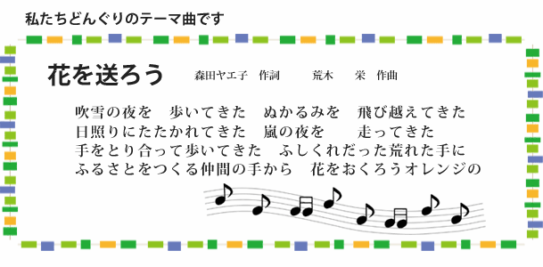 私たちどんぐりのテーマ曲です 花を送ろう 森田ヤエ子　作詞 荒木　　栄　作曲 吹雪の夜を　歩いてきた　ぬかるみを　飛び越えてきた日照りにたたかれてきた　嵐の夜を　　走ってきた手をとり合って歩いてきた　ふしくれだった荒れた手にふるさとをつくる仲間の手から　花をおくろうオレンジの